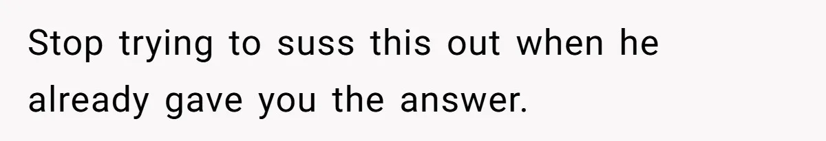 Stop trying to suss this out when he already gave you the answer.
