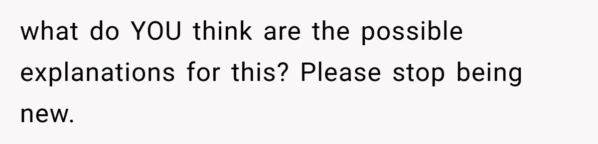 what do YOU think are the possible explanations for this? Please stop being new.