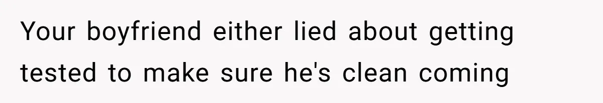 Your boyfriend either lied about getting tested to make sure he's clean coming