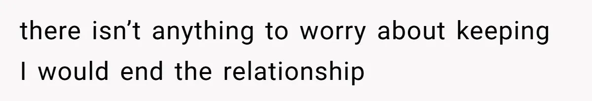 there isn’t anything to worry about keeping I would end the relationship