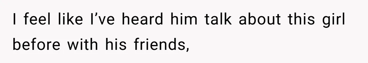 I feel like I’ve heard him talk about this girl before with his friends,