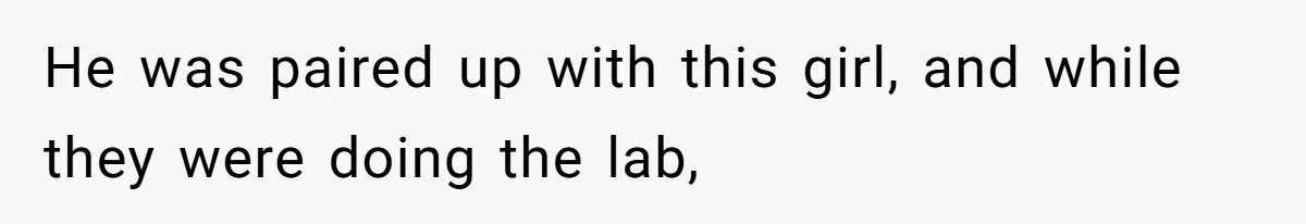 He was paired up with this girl, and while they were doing the lab,