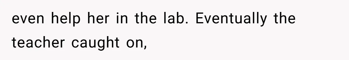 even help her in the lab. Eventually the teacher caught on,