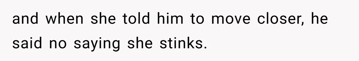 and when she told him to move closer, he said no saying she stinks.