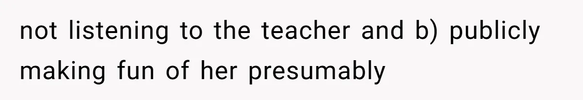 not listening to the teacher and b) publicly making fun of her presumably