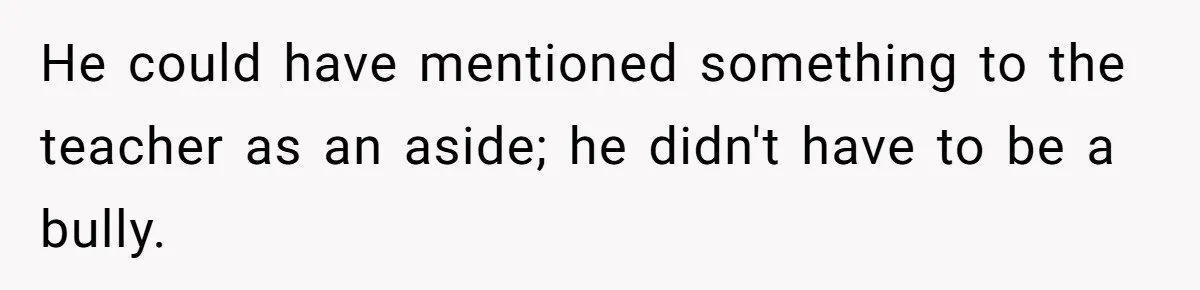 He could have mentioned something to the teacher as an aside; he didn't have to be a bully.
