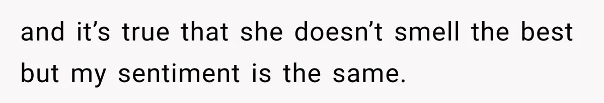 and it’s true that she doesn’t smell the best but my sentiment is the same.