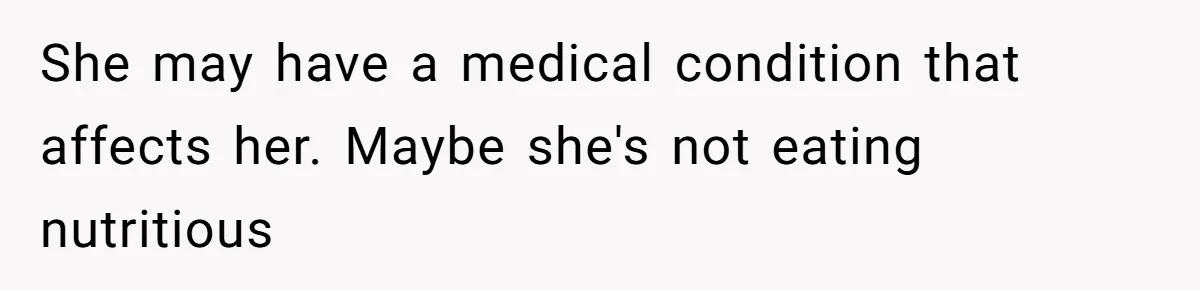 She may have a medical condition that affects her. Maybe she's not eating nutritious