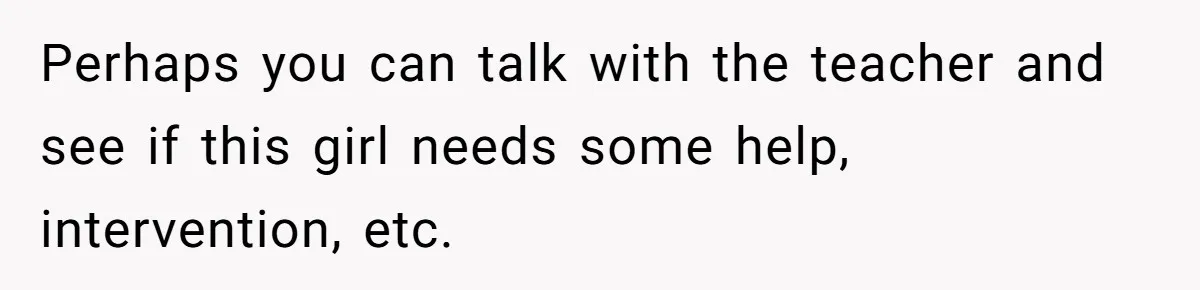 Perhaps you can talk with the teacher and see if this girl needs some help, intervention, etc.