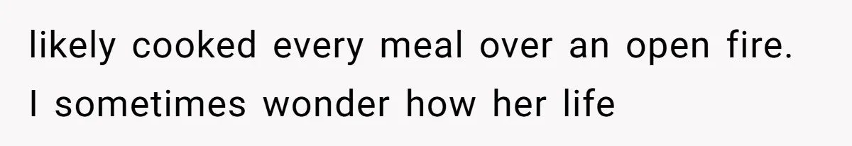 likely cooked every meal over an open fire. I sometimes wonder how her life