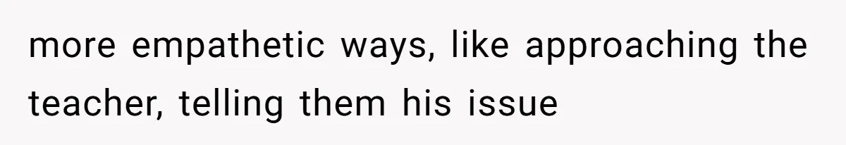 more empathetic ways, like approaching the teacher, telling them his issue
