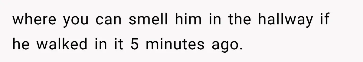 where you can smell him in the hallway if he walked in it 5 minutes ago.