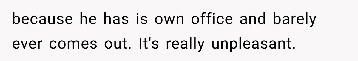 because he has is own office and barely ever comes out. It's really unpleasant.