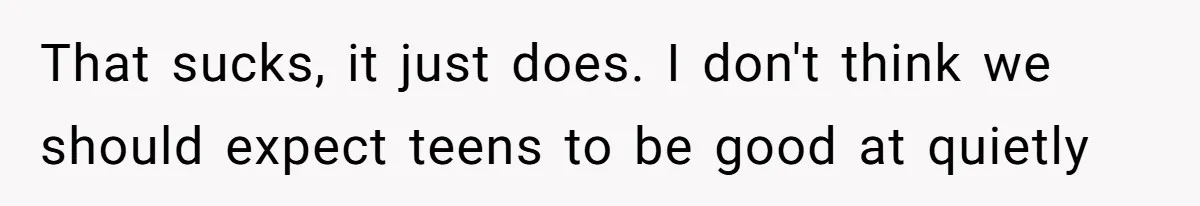 That sucks, it just does. I don't think we should expect teens to be good at quietly