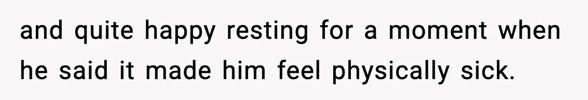 and quite happy resting for a moment when he said it made him feel physically sick.