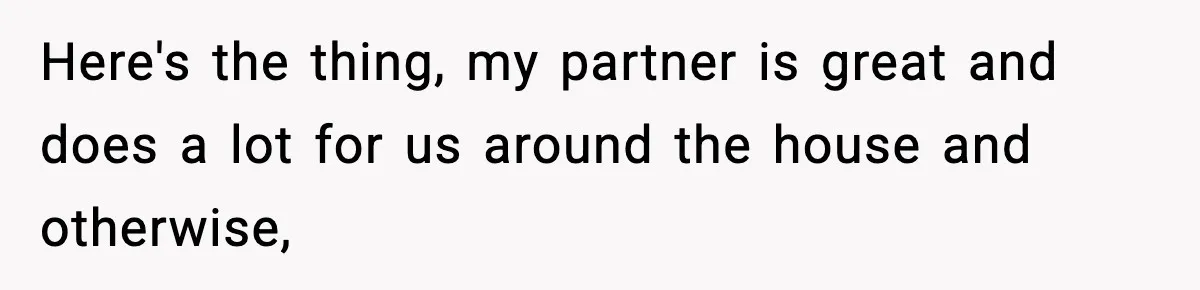 Here's the thing, my partner is great and does a lot for us around the house and otherwise,