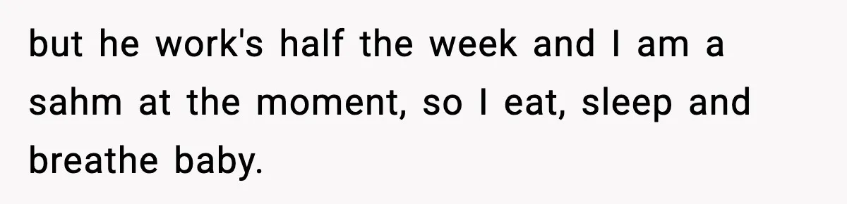 but he work's half the week and I am a sahm at the moment, so I eat, sleep and breathe baby.