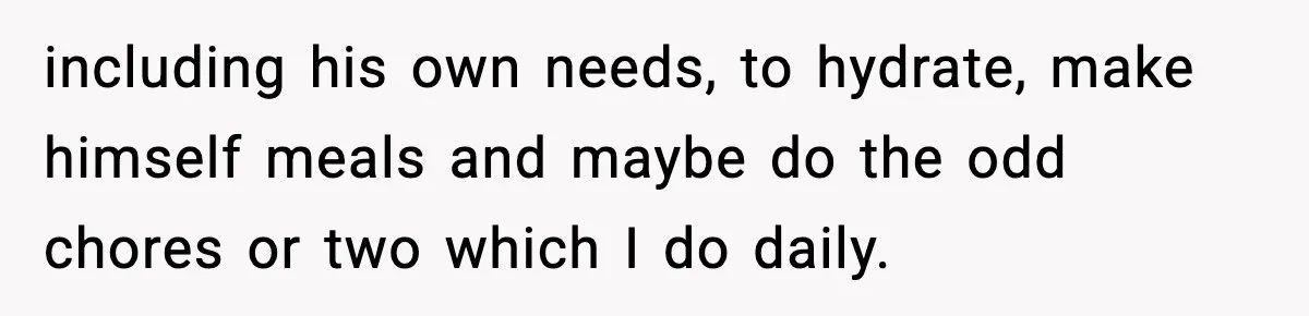 including his own needs, to hydrate, make himself meals and maybe do the odd chores or two which I do daily.