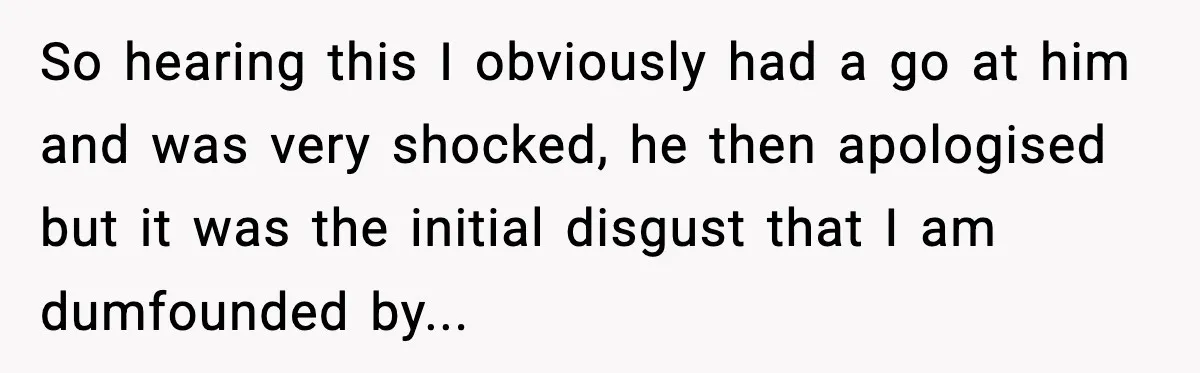 So hearing this I obviously had a go at him and was very shocked, he then apologised but it was the initial disgust that I am dumfounded by... ​