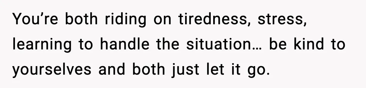 You’re both riding on tiredness, stress, learning to handle the situation… be kind to yourselves and both just let it go.
