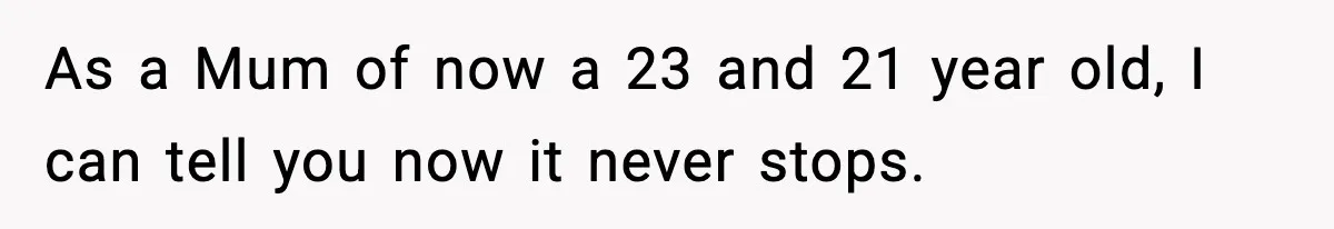 As a Mum of now a 23 and 21 year old, I can tell you now it never stops.