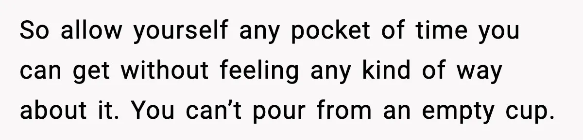 So allow yourself any pocket of time you can get without feeling any kind of way about it. You can’t pour from an empty cup.