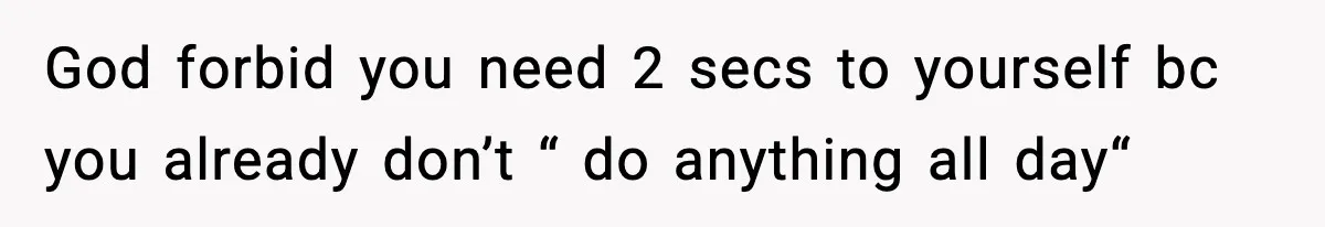 God forbid you need 2 secs to yourself bc you already don’t “ do anything all day“
