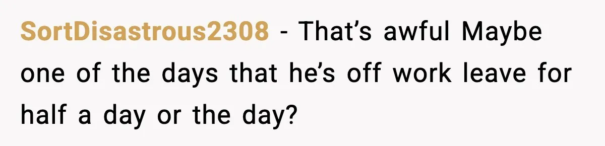 SortDisastrous2308 − That’s awful Maybe one of the days that he’s off work leave for half a day or the day?