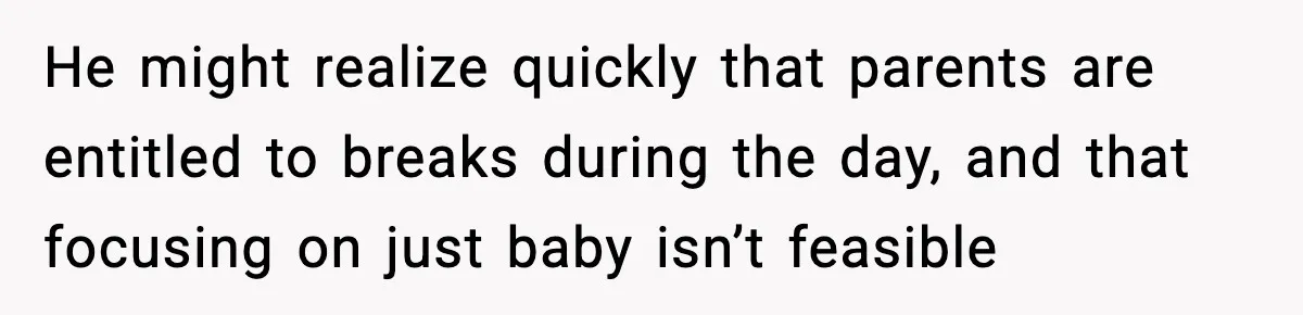 He might realize quickly that parents are entitled to breaks during the day, and that focusing on just baby isn’t feasible