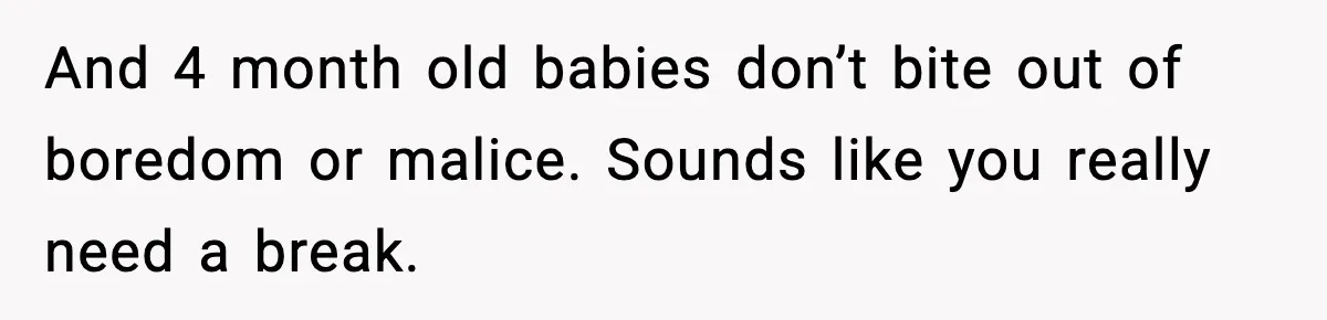 And 4 month old babies don’t bite out of boredom or malice. Sounds like you really need a break.