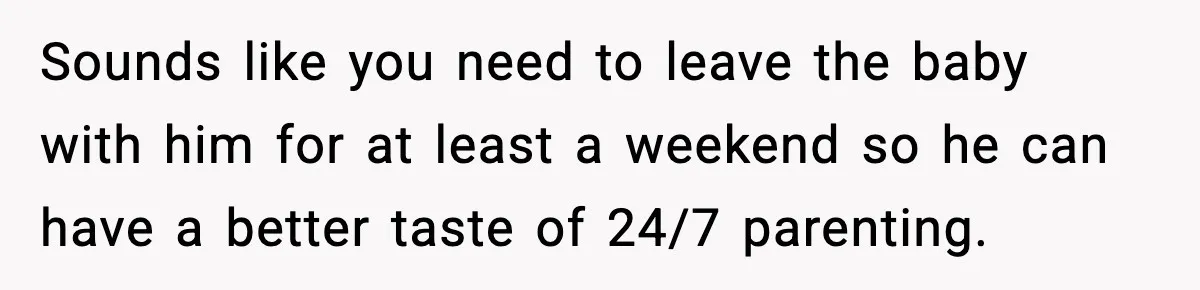 Sounds like you need to leave the baby with him for at least a weekend so he can have a better taste of 24/7 parenting.