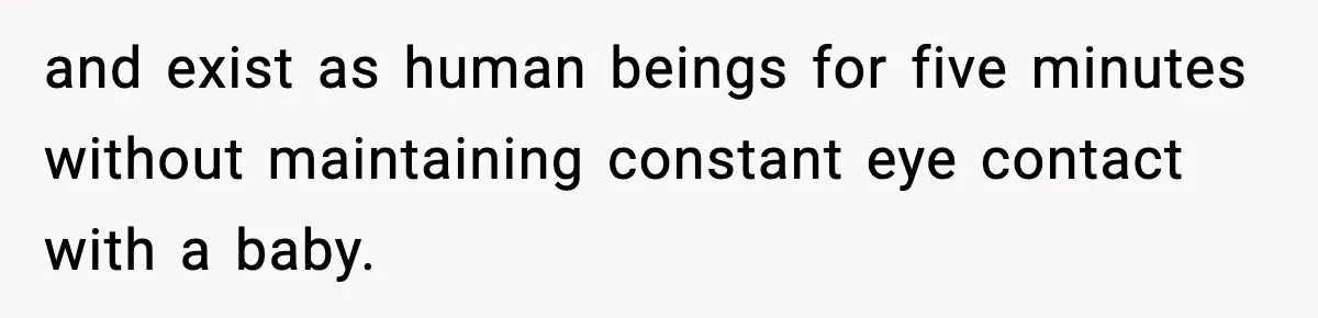 and exist as human beings for five minutes without maintaining constant eye contact with a baby.