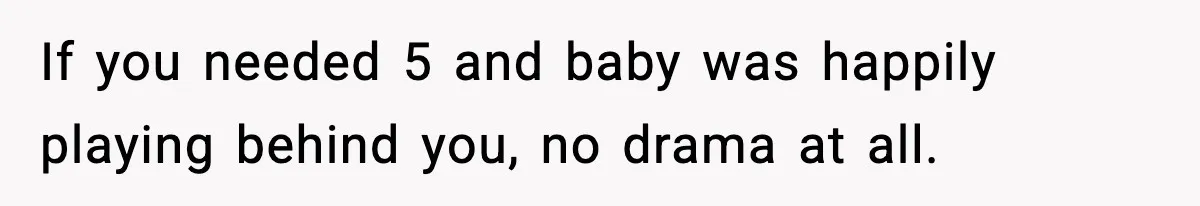 If you needed 5 and baby was happily playing behind you, no drama at all.