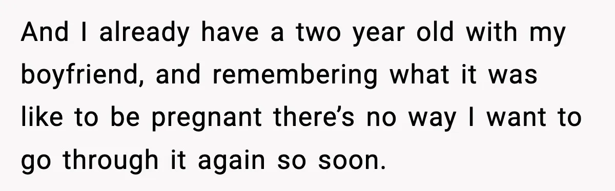 And I already have a two year old with my boyfriend, and remembering what it was like to be pregnant there’s no way I want to go through it again...