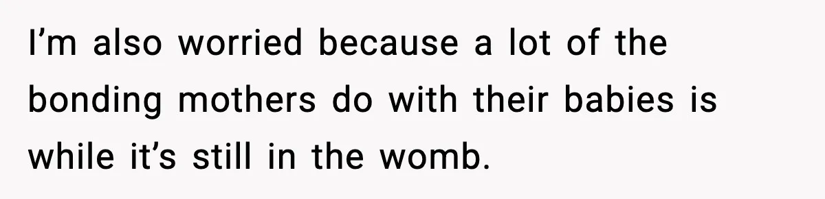 I’m also worried because a lot of the bonding mothers do with their babies is while it’s still in the womb.