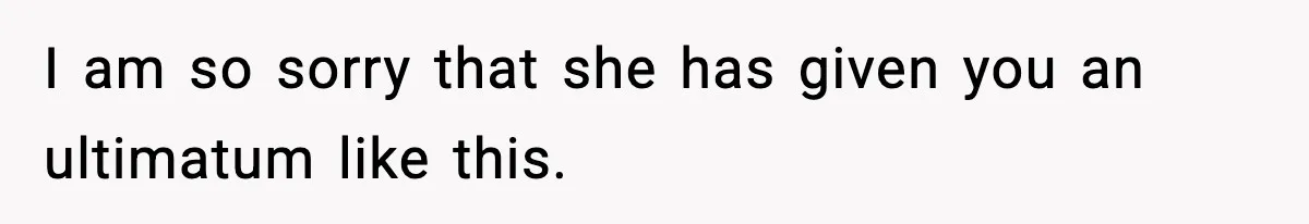 I am so sorry that she has given you an ultimatum like this.
