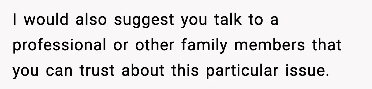 I would also suggest you talk to a professional or other family members that you can trust about this particular issue.