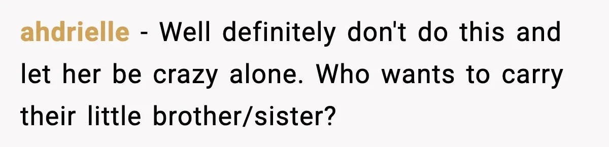 ahdrielle − Well definitely don't do this and let her be crazy alone. Who wants to carry their little brother/sister?