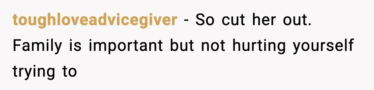 toughloveadvicegiver − So cut her out. Family is important but not hurting yourself trying to
