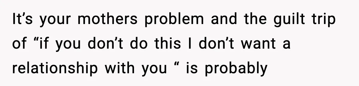 It’s your mothers problem and the guilt trip of “if you don’t do this I don’t want a relationship with you “ is probably