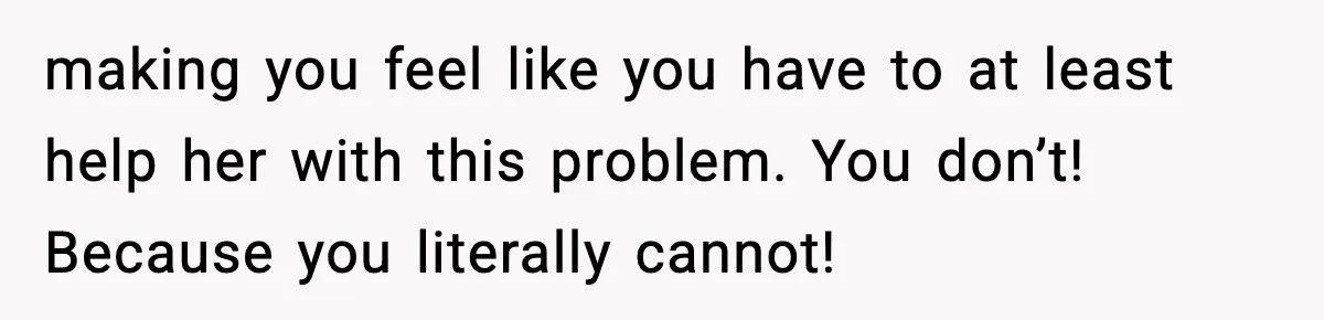 making you feel like you have to at least help her with this problem. You don’t! Because you literally cannot!