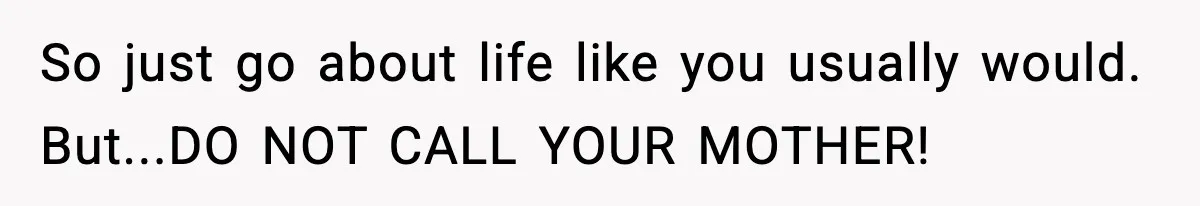 So just go about life like you usually would. But...DO NOT CALL YOUR MOTHER!