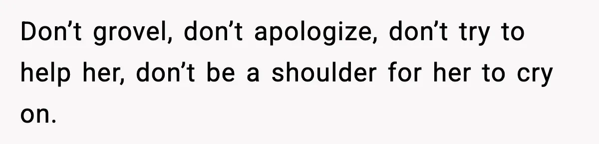 Don’t grovel, don’t apologize, don’t try to help her, don’t be a shoulder for her to cry on.
