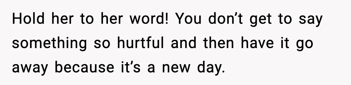 Hold her to her word! You don’t get to say something so hurtful and then have it go away because it’s a new day.