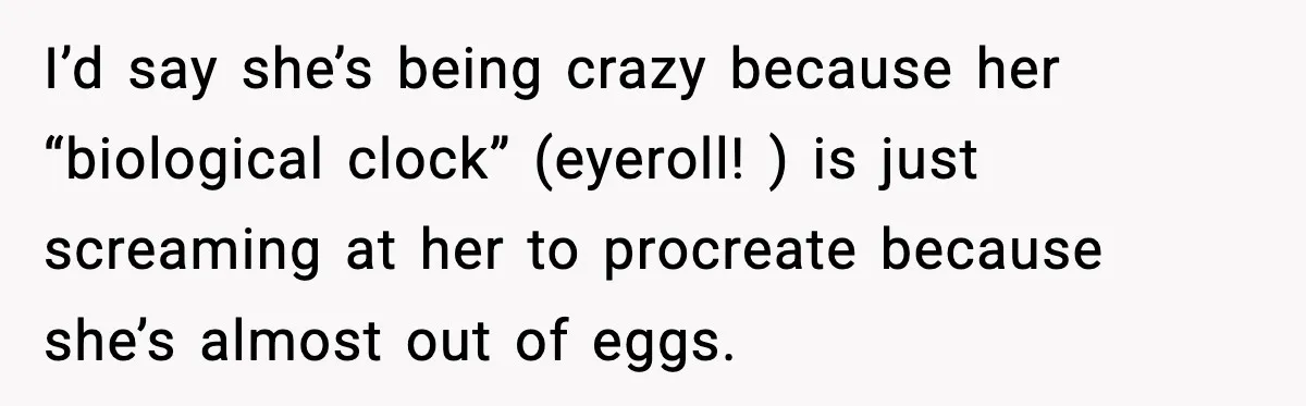 I’d say she’s being crazy because her “biological clock” (eyeroll! ) is just screaming at her to procreate because she’s almost out of eggs.