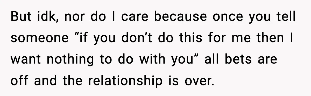 But idk, nor do I care because once you tell someone “if you don’t do this for me then I want nothing to do with you” all bets are off...