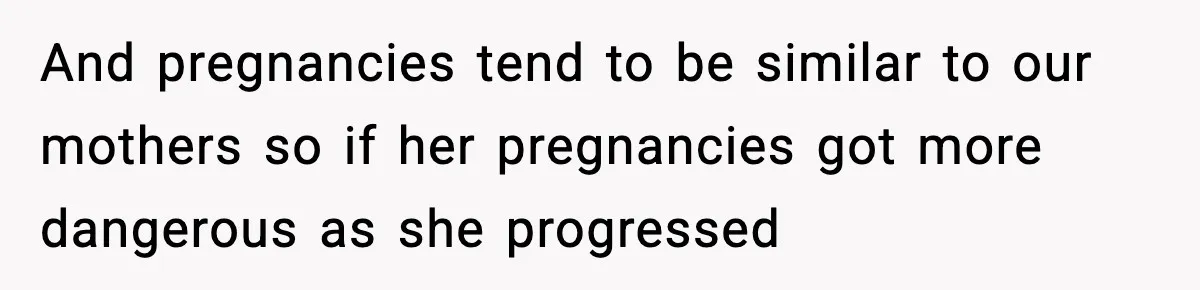And pregnancies tend to be similar to our mothers so if her pregnancies got more dangerous as she progressed