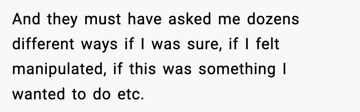 And they must have asked me dozens different ways if I was sure, if I felt manipulated, if this was something I wanted to do etc.