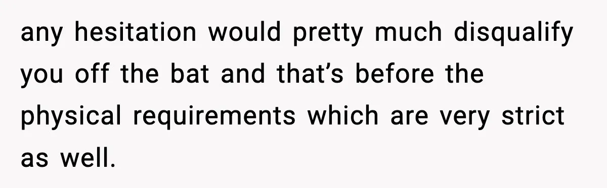 any hesitation would pretty much disqualify you off the bat and that’s before the physical requirements which are very strict as well.