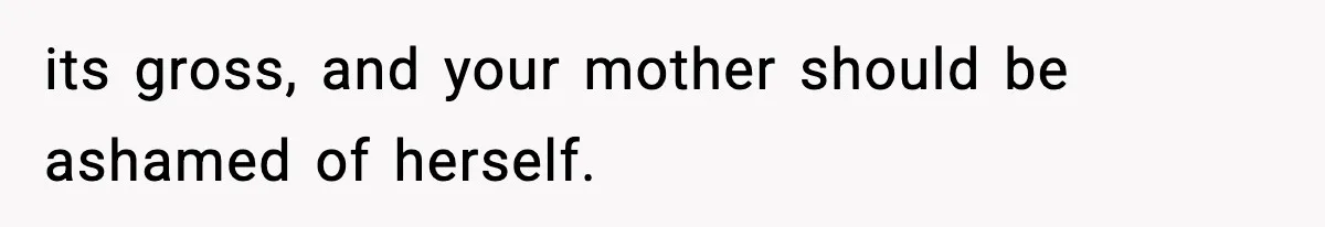 its gross, and your mother should be ashamed of herself.